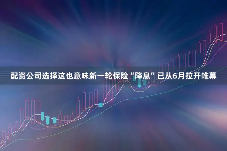 配资公司选择这也意味新一轮保险“降息”已从6月拉开帷幕