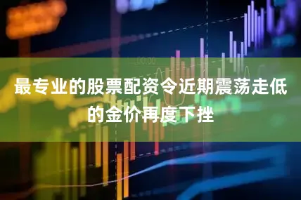 最专业的股票配资令近期震荡走低的金价再度下挫