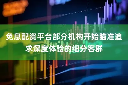 免息配资平台部分机构开始瞄准追求深度体验的细分客群