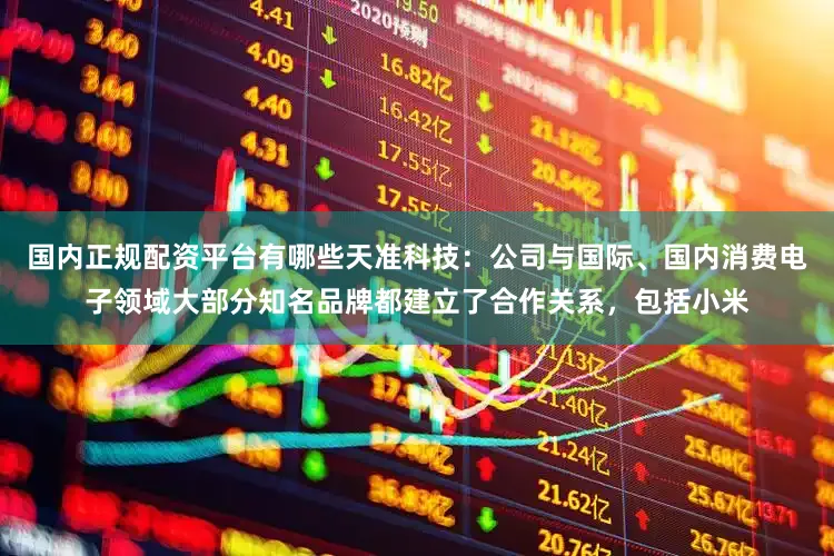 国内正规配资平台有哪些天准科技：公司与国际、国内消费电子领域大部分知名品牌都建立了合作关系，包括小米