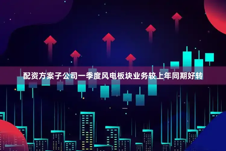 配资方案子公司一季度风电板块业务较上年同期好转
