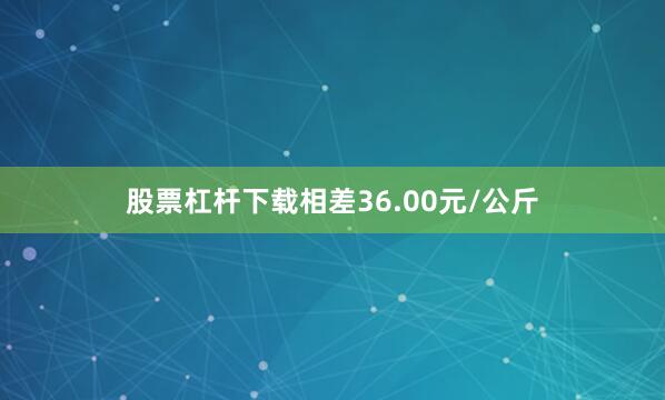 股票杠杆下载相差36.00元/公斤