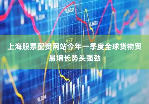 上海股票配资网站今年一季度全球货物贸易增长势头强劲