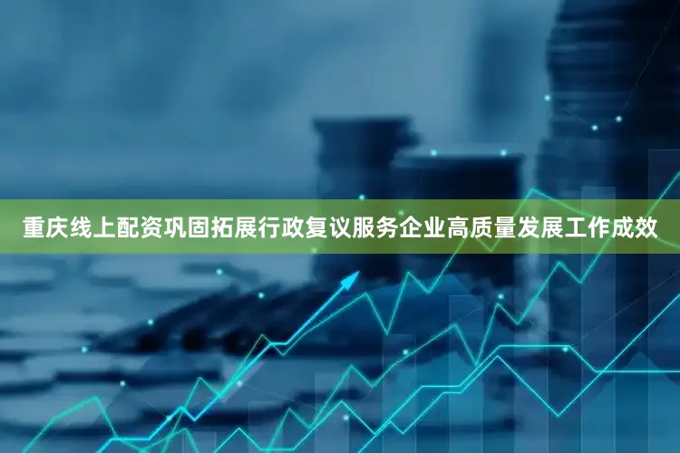 重庆线上配资巩固拓展行政复议服务企业高质量发展工作成效