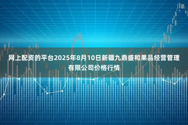 网上配资的平台2025年8月10日新疆九鼎盛和果品经营管理有限公司价格行情