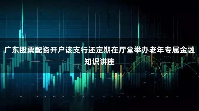 广东股票配资开户该支行还定期在厅堂举办老年专属金融知识讲座