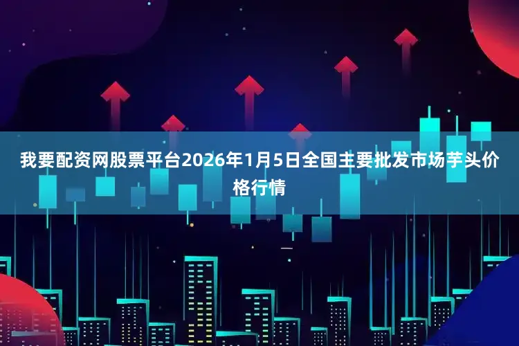 我要配资网股票平台2026年1月5日全国主要批发市场芋头价格行情