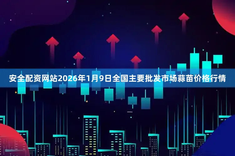 安全配资网站2026年1月9日全国主要批发市场蒜苗价格行情