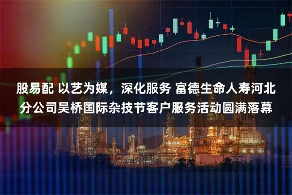 股易配 以艺为媒，深化服务 富德生命人寿河北分公司吴桥国际杂技节客户服务活动圆满落幕