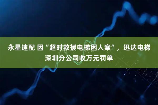 永星速配 因“超时救援电梯困人案”，迅达电梯深圳分公司收万元罚单