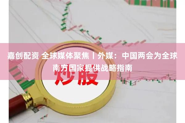 嘉创配资 全球媒体聚焦丨外媒：中国两会为全球南方国家提供战略指南