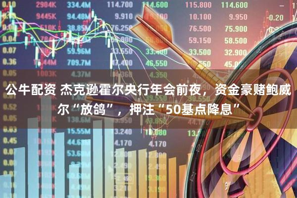 公牛配资 杰克逊霍尔央行年会前夜，资金豪赌鲍威尔“放鸽”，押注“50基点降息”