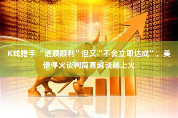 K线猎手 “进展顺利”但又“不会立即达成”，美伊停火谈判简直越谈越上火