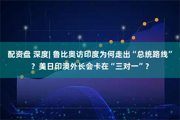 配资盘 深度| 鲁比奥访印度为何走出“总统路线”？美日印澳外长会卡在“三对一”？