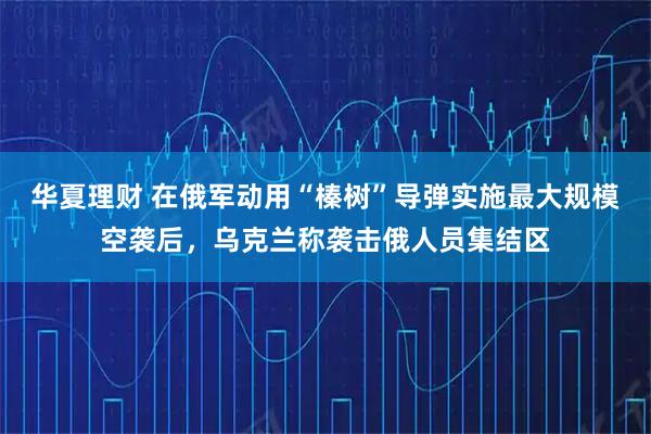 华夏理财 在俄军动用“榛树”导弹实施最大规模空袭后，乌克兰称袭击俄人员集结区