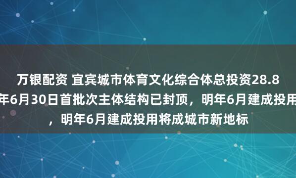 万银配资 宜宾城市体育文化综合体总投资28.8亿还没完工，今年6月30日首批次主体结构已封顶，明年6月建成投用将成城市新地标