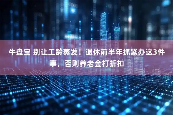牛盘宝 别让工龄蒸发！退休前半年抓紧办这3件事，否则养老金打折扣