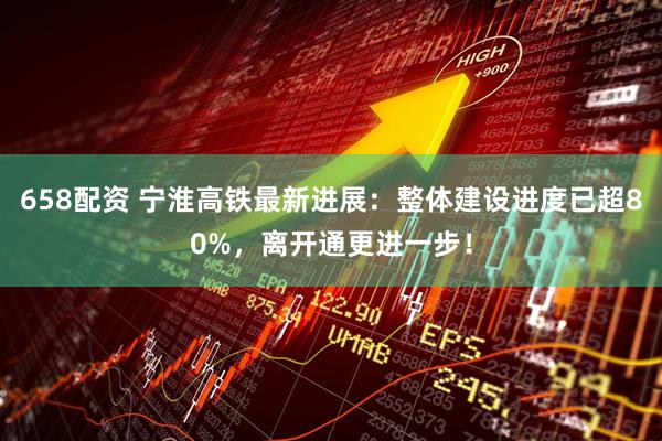 658配资 宁淮高铁最新进展：整体建设进度已超80%，离开通更进一步！