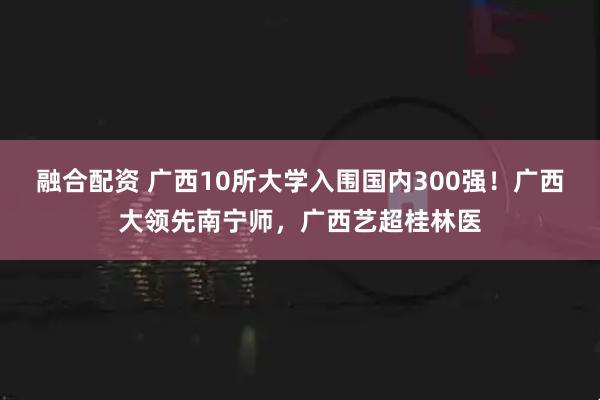 融合配资 广西10所大学入围国内300强！广西大领先南宁师，广西艺超桂林医