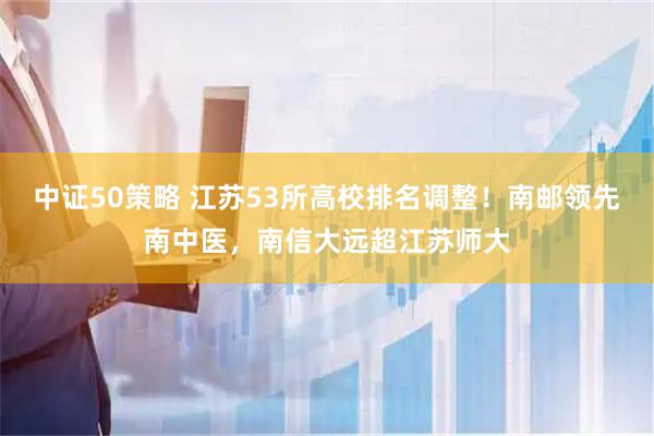 中证50策略 江苏53所高校排名调整！南邮领先南中医，南信大远超江苏师大