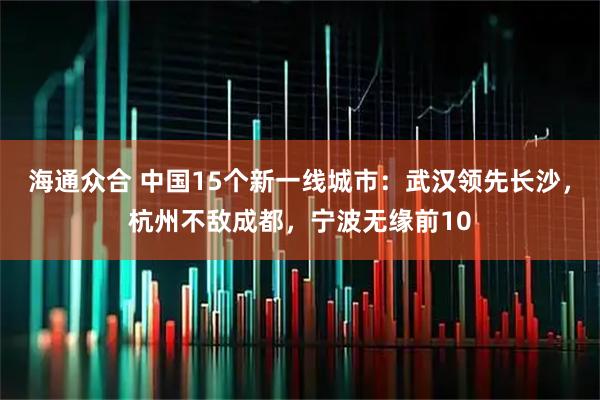 海通众合 中国15个新一线城市：武汉领先长沙，杭州不敌成都，宁波无缘前10