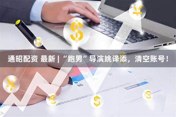 通昭配资 最新 | “跑男”导演姚译添，清空账号！