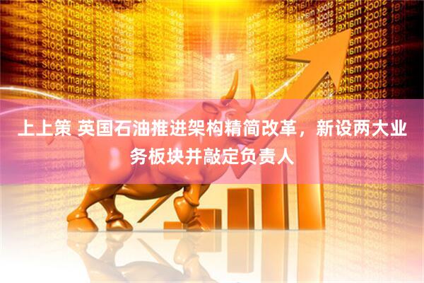 上上策 英国石油推进架构精简改革，新设两大业务板块并敲定负责人