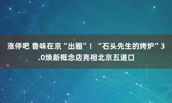 涨停吧 鲁味在京“出圈”！“石头先生的烤炉”3.0焕新概念店亮相北京五道口