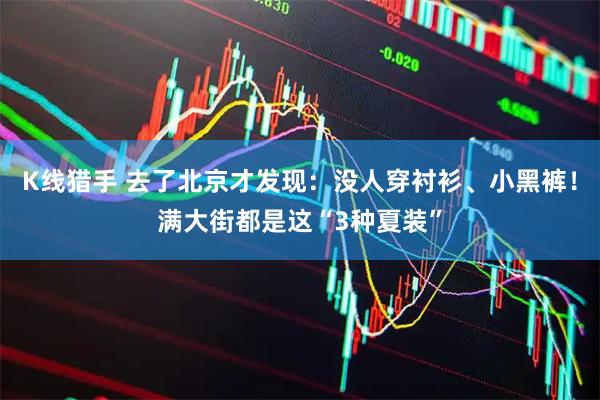 K线猎手 去了北京才发现：没人穿衬衫、小黑裤！满大街都是这“3种夏装”
