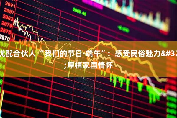 优配合伙人 “我们的节日·端午”：感受民俗魅力 厚植家国情怀