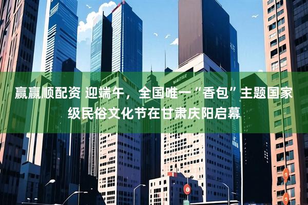 赢赢顺配资 迎端午，全国唯一“香包”主题国家级民俗文化节在甘肃庆阳启幕