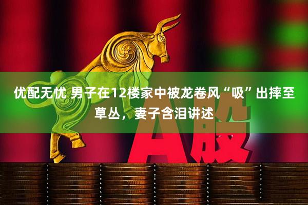 优配无忧 男子在12楼家中被龙卷风“吸”出摔至草丛，妻子含泪讲述