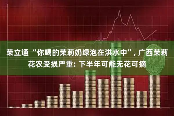 荣立通 “你喝的茉莉奶绿泡在洪水中”, 广西茉莉花农受损严重: 下半年可能无花可摘