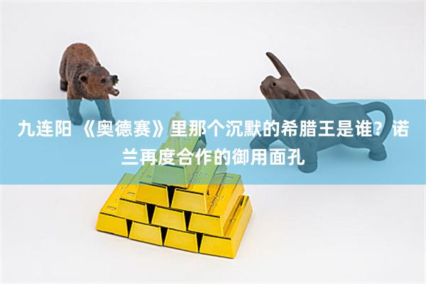九连阳 《奥德赛》里那个沉默的希腊王是谁？诺兰再度合作的御用面孔