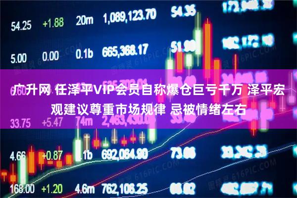 广升网 任泽平VIP会员自称爆仓巨亏千万 泽平宏观建议尊重市场规律 忌被情绪左右