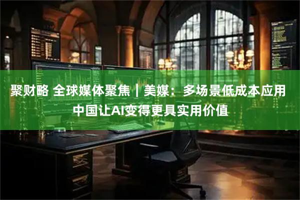 聚财略 全球媒体聚焦︱美媒：多场景低成本应用 中国让AI变得更具实用价值